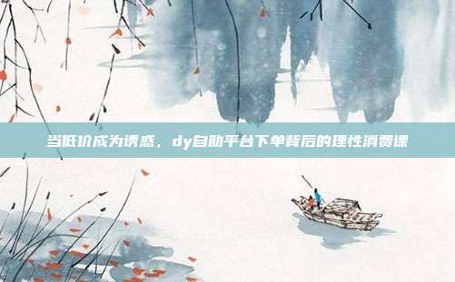 当低价成为诱惑,dy自助平台下单背后的理性消费课