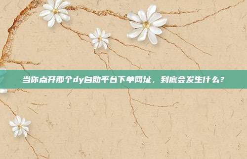 当你点开那个dy自助平台下单网址,到底会发生什么?