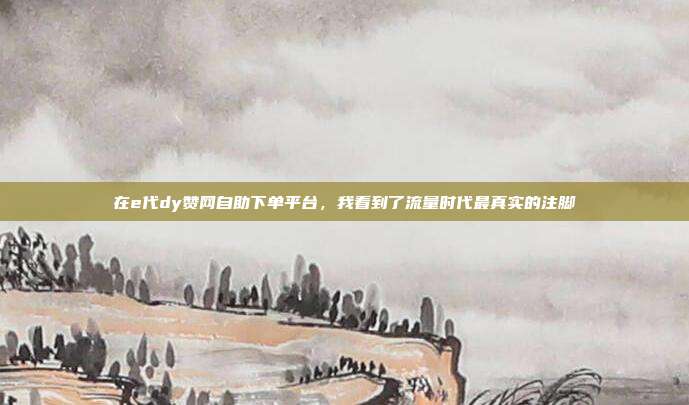 在e代dy赞网自助下单平台，我看到了流量时代最真实的注脚