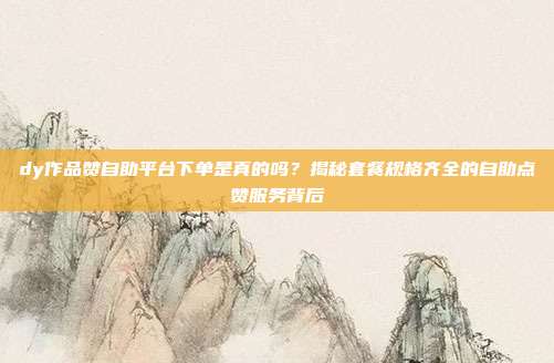 dy作品赞自助平台下单是真的吗?揭秘套餐规格齐全的自助点赞服务背后