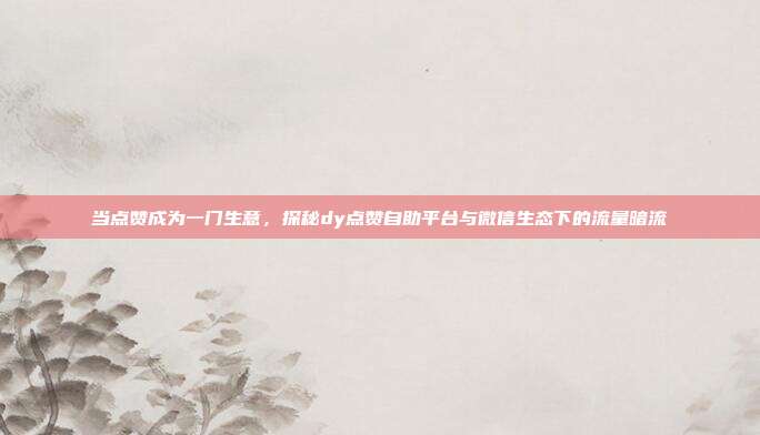 当点赞成为一门生意,探秘dy点赞自助平台与微信生态下的流量暗流
