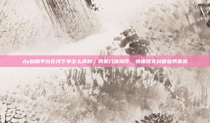 dy自助平台在线下单怎么弄的|网页几步操作,快速提交抖音业务需求