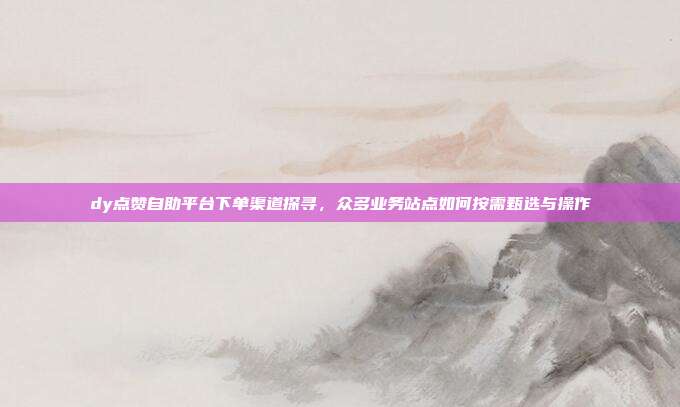 dy点赞自助平台下单渠道探寻,众多业务站点如何按需甄选与操作