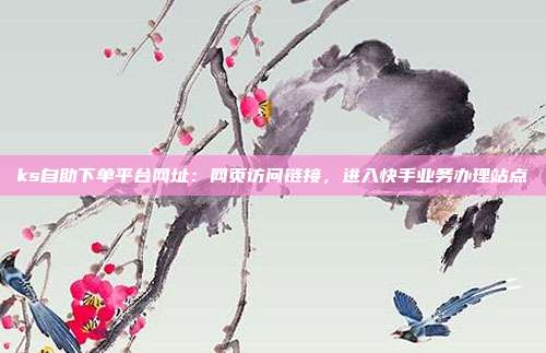 ks自助下单平台网址：网页访问链接，进入快手业务办理站点