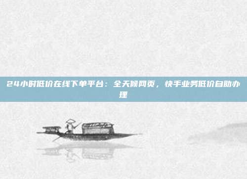 24小时低价在线下单平台：全天候网页，快手业务低价自助办理