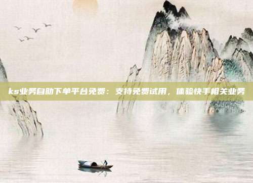 ks业务自助下单平台免费:支持免费试用,体验快手相关业务