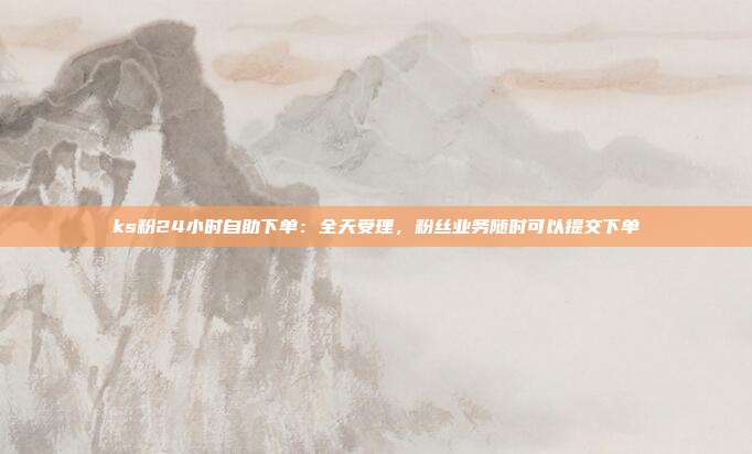 ks粉24小时自助下单：全天受理，粉丝业务随时可以提交下单