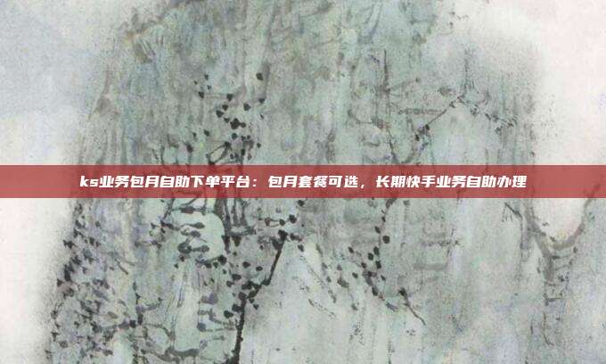 ks业务包月自助下单平台:包月套餐可选,长期快手业务自助办理