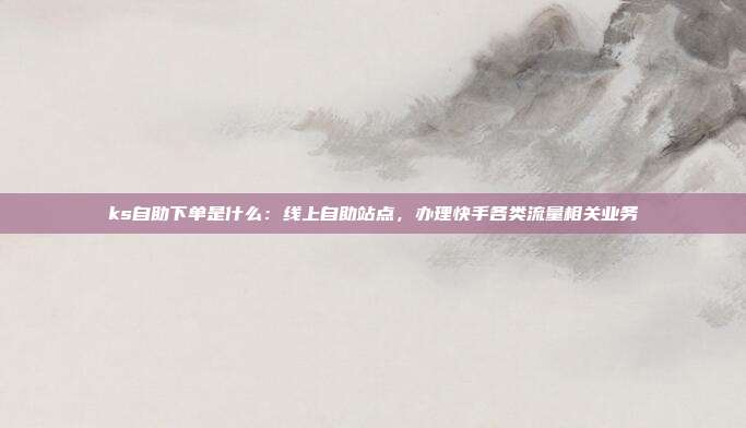ks自助下单是什么:线上自助站点,办理快手各类流量相关业务