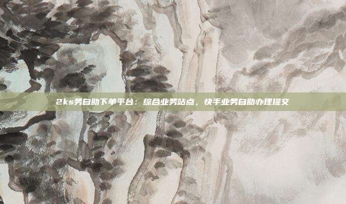 2ks务自助下单平台：综合业务站点，快手业务自助办理提交
