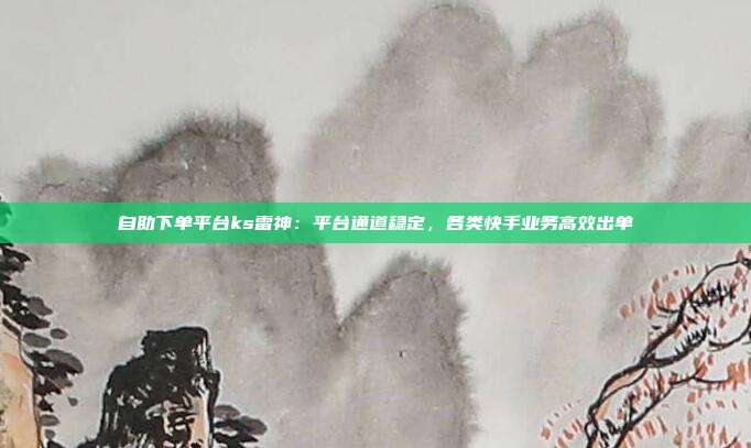 自助下单平台ks雷神：平台通道稳定，各类快手业务高效出单