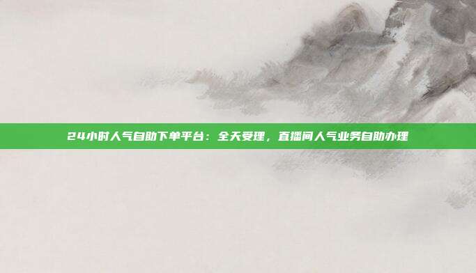 24小时人气自助下单平台:全天受理,直播间人气业务自助办理