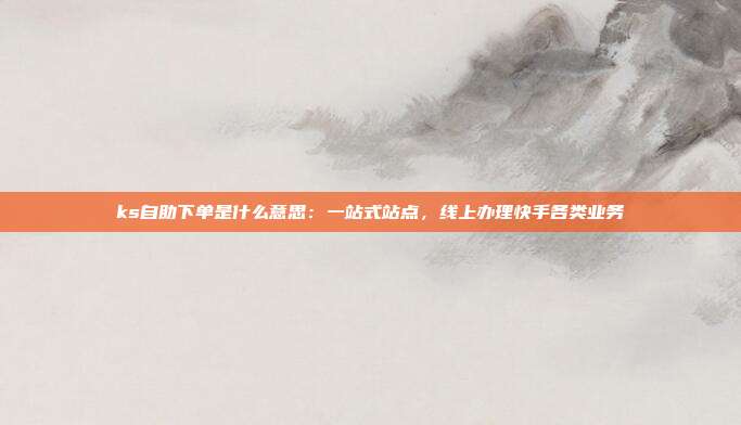 ks自助下单是什么意思:一站式站点,线上办理快手各类业务