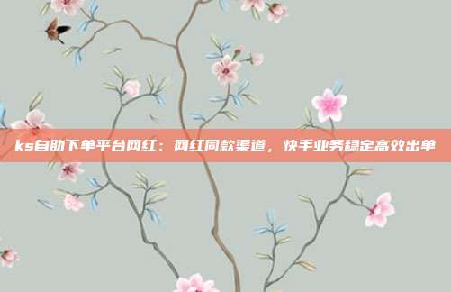 ks自助下单平台网红:网红同款渠道,快手业务稳定高效出单