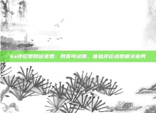 ks评论赞网站免费:网页可试用,体验评论点赞相关业务