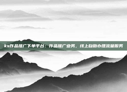 ks作品推广下单平台:作品推广业务,线上自助办理流量服务