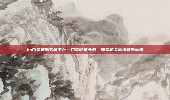 ks白号自助下单平台:白号配套业务,账号相关需求自助办理