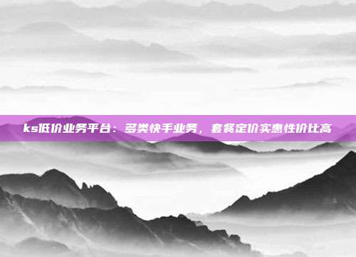 ks低价业务平台：多类快手业务，套餐定价实惠性价比高