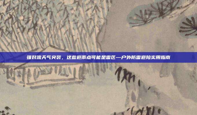 强对流天气突袭,这些避雨点可能是雷区—户外防雷避险实用指南