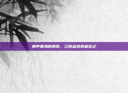 蝉声煮沸的间歇,江南盆地溽暑札记