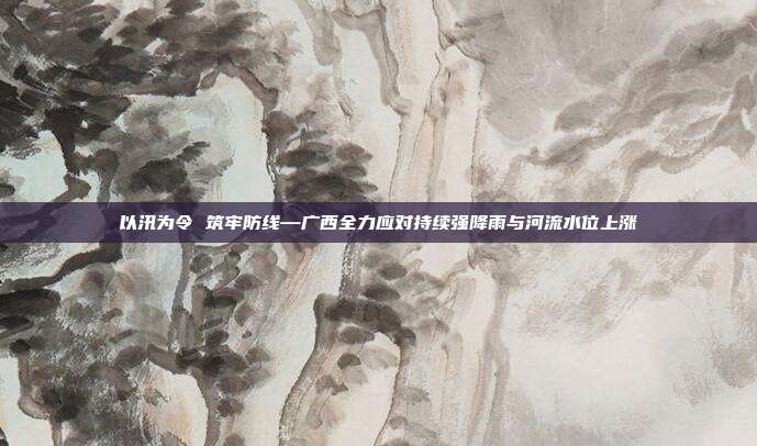 以汛为令 筑牢防线—广西全力应对持续强降雨与河流水位上涨