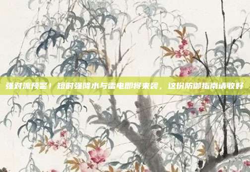 强对流预警!短时强降水与雷电即将来袭,这份防御指南请收好