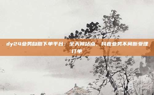 dy24业务自助下单平台:全天候站点,抖音业务不间断受理订单