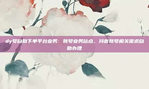 dy号自助下单平台业务：账号业务站点，抖音账号相关需求自助办理