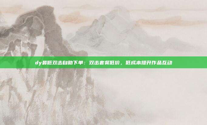 dy最低双击自助下单:双击套餐低价,低成本提升作品互动