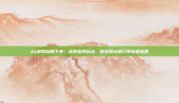 dy赞网自助下单:点赞业务站点,短视频点赞订单快速处理