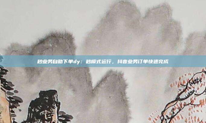 秒业务自助下单dy:秒模式运行,抖音业务订单快速完成