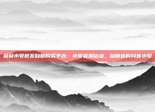 朵朵小号批发自助购买平台:小号货源站点,自助选购抖音小号