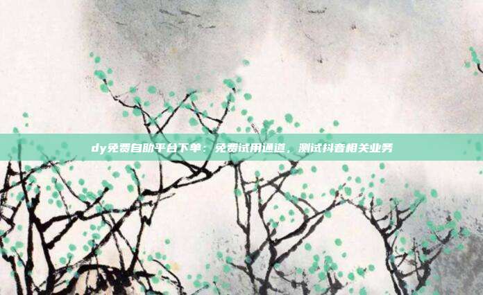 dy免费自助平台下单:免费试用通道,测试抖音相关业务