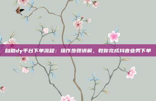 自助dy平台下单流程:操作步骤讲解,教你完成抖音业务下单