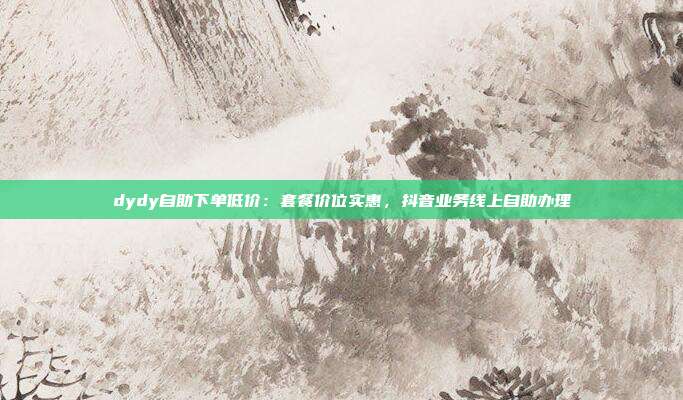dydy自助下单低价：套餐价位实惠，抖音业务线上自助办理