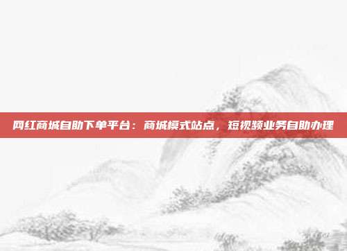 网红商城自助下单平台:商城模式站点,短视频业务自助办理
