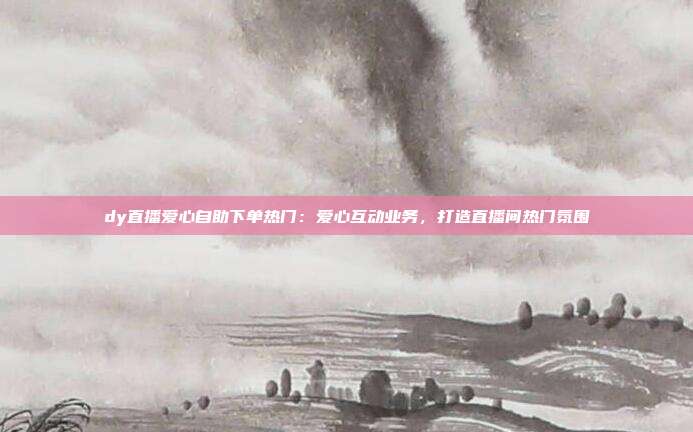 dy直播爱心自助下单热门:爱心互动业务,打造直播间热门氛围