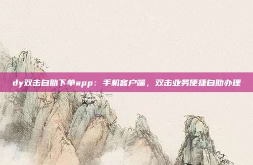 dy双击自助下单app：手机客户端，双击业务便捷自助办理