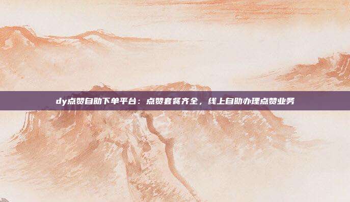 dy点赞自助下单平台：点赞套餐齐全，线上自助办理点赞业务