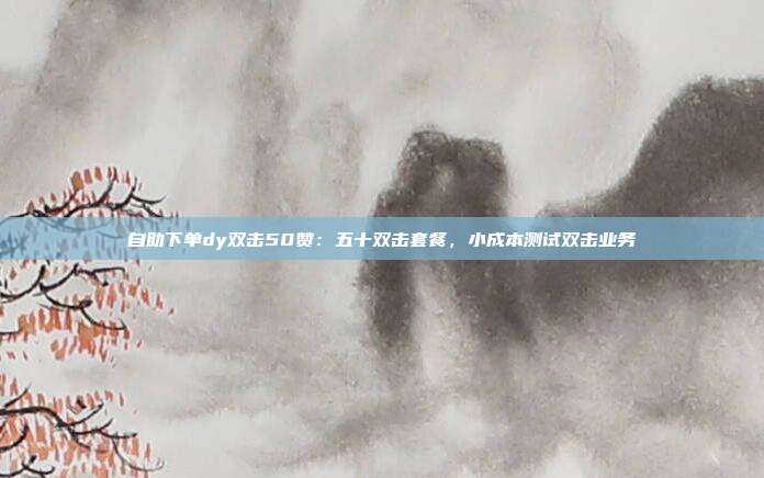 自助下单dy双击50赞:五十双击套餐,小成本测试双击业务