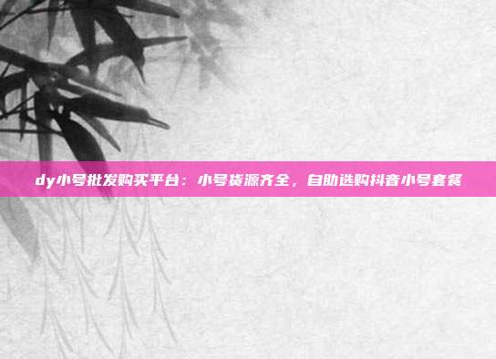 dy小号批发购买平台:小号货源齐全,自助选购抖音小号套餐
