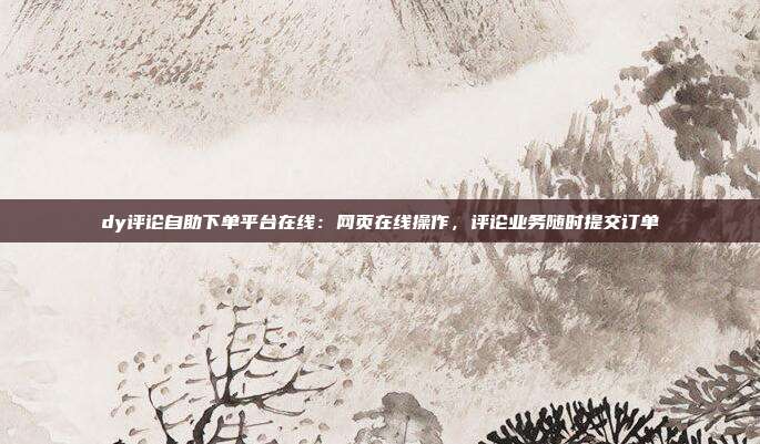 dy评论自助下单平台在线:网页在线操作,评论业务随时提交订单