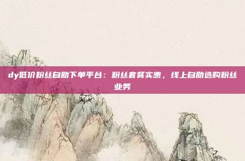 dy低价粉丝自助下单平台:粉丝套餐实惠,线上自助选购粉丝业务