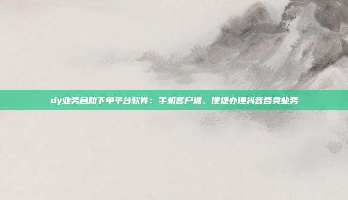 dy业务自助下单平台软件:手机客户端,便捷办理抖音各类业务