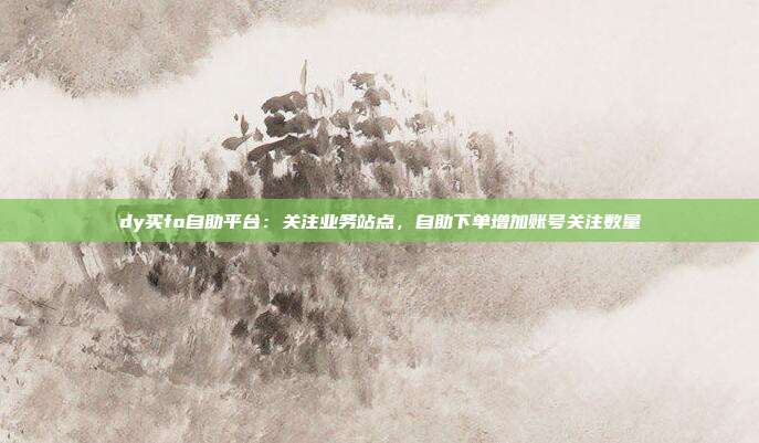dy买fo自助平台：关注业务站点，自助下单增加账号关注数量