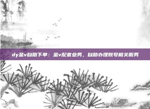 dy金v自助下单:金v配套业务,自助办理账号相关服务