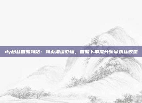 dy粉丝自助网站:网页渠道办理,自助下单提升账号粉丝数量