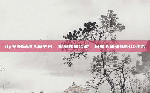 dy死粉自助下单平台:批量账号资源,自助下单采购粉丝业务