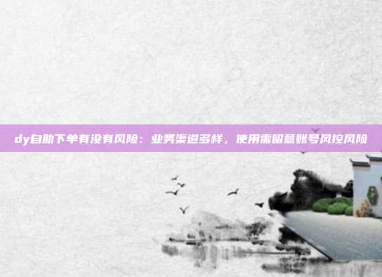 dy自助下单有没有风险:业务渠道多样,使用需留意账号风控风险