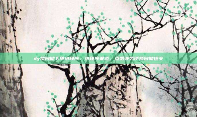 dy赞自助下单小程序：小程序渠道，点赞业务便捷自助提交